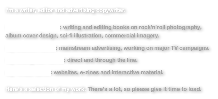 I’m a writer, editor and advertising copywriter.
 My publishing career: writing and editing books on rock’n’roll photography, album cover design, sci-fi illustration, commercial imagery.

My MadMen career: mainstream advertising, working on major TV campaigns.

My folding stuff career: direct and through the line.

My  virtual career: websites, e-zines and interactive material.

Here’s a selection of my work. There’s a lot, so please give it time to load.